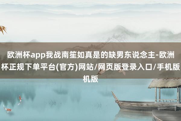 欧洲杯app我战南笙如真是的缺男东说念主-欧洲杯正规下单平台(官方)网站/网页版登录入口/手机版