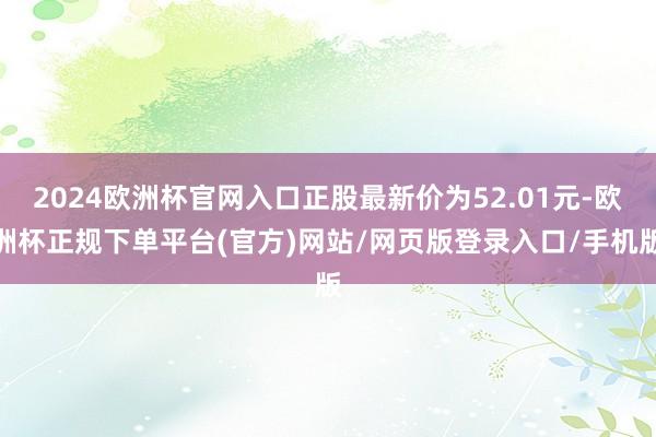 2024欧洲杯官网入口正股最新价为52.01元-欧洲杯正规下单平台(官方)网站/网页版登录入口/手机版