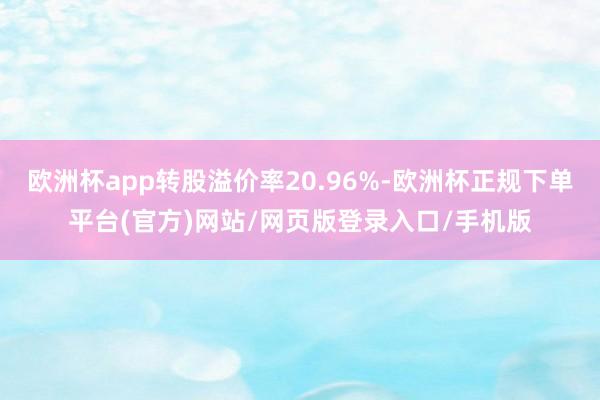 欧洲杯app转股溢价率20.96%-欧洲杯正规下单平台(官方)网站/网页版登录入口/手机版