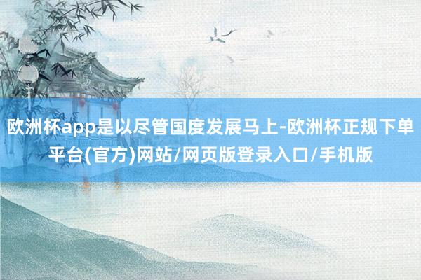 欧洲杯app是以尽管国度发展马上-欧洲杯正规下单平台(官方)网站/网页版登录入口/手机版