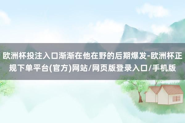 欧洲杯投注入口渐渐在他在野的后期爆发-欧洲杯正规下单平台(官方)网站/网页版登录入口/手机版