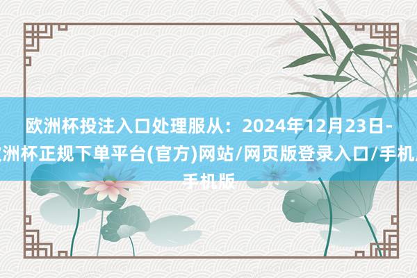 欧洲杯投注入口处理服从：2024年12月23日-欧洲杯正规下单平台(官方)网站/网页版登录入口/手机版