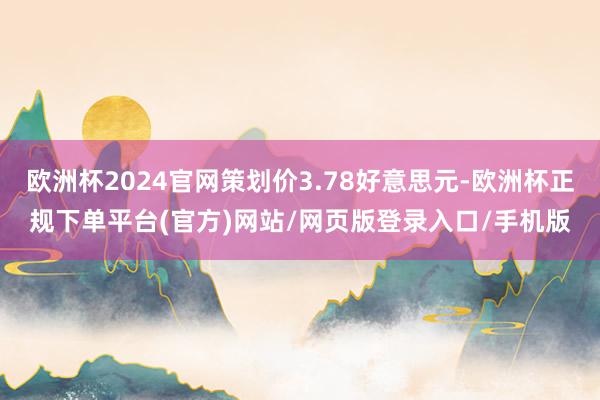 欧洲杯2024官网策划价3.78好意思元-欧洲杯正规下单平台(官方)网站/网页版登录入口/手机版