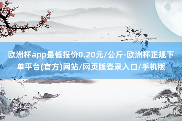 欧洲杯app最低报价0.20元/公斤-欧洲杯正规下单平台(官方)网站/网页版登录入口/手机版