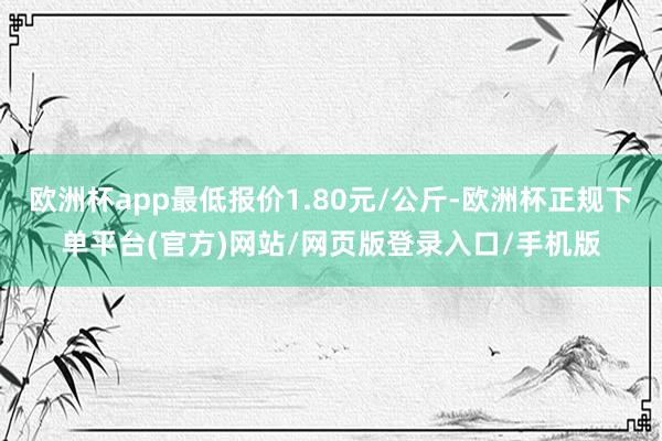 欧洲杯app最低报价1.80元/公斤-欧洲杯正规下单平台(官方)网站/网页版登录入口/手机版