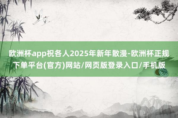 欧洲杯app祝各人2025年新年散漫-欧洲杯正规下单平台(官方)网站/网页版登录入口/手机版