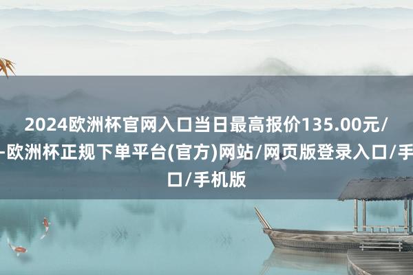 2024欧洲杯官网入口当日最高报价135.00元/公斤-欧洲杯正规下单平台(官方)网站/网页版登录入口/手机版