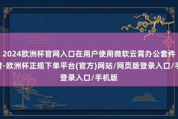 2024欧洲杯官网入口在用户使用微软云霄办公套件365时-欧洲杯正规下单平台(官方)网站/网页版登录入口/手机版