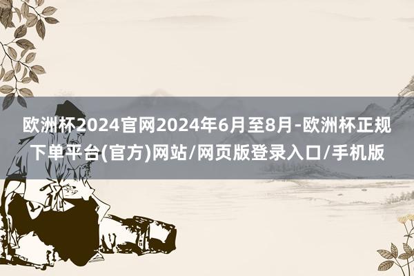 欧洲杯2024官网2024年6月至8月-欧洲杯正规下单平台(官方)网站/网页版登录入口/手机版