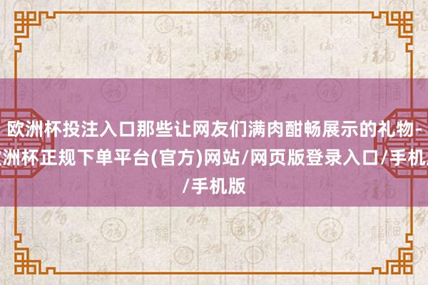 欧洲杯投注入口那些让网友们满肉酣畅展示的礼物-欧洲杯正规下单平台(官方)网站/网页版登录入口/手机版