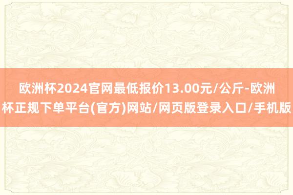 欧洲杯2024官网最低报价13.00元/公斤-欧洲杯正规下单平台(官方)网站/网页版登录入口/手机版