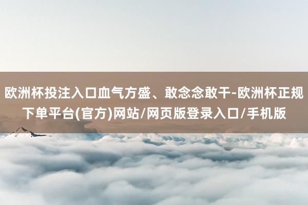 欧洲杯投注入口血气方盛、敢念念敢干-欧洲杯正规下单平台(官方)网站/网页版登录入口/手机版