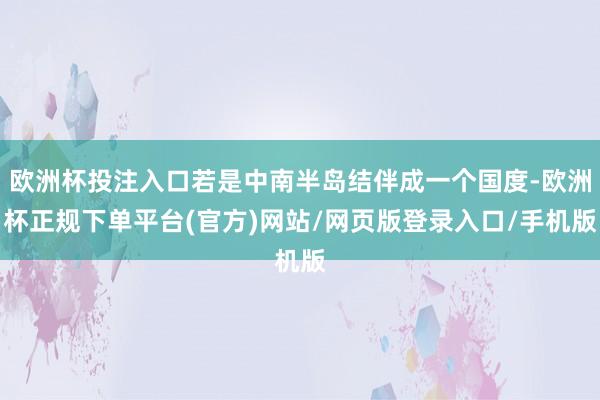 欧洲杯投注入口若是中南半岛结伴成一个国度-欧洲杯正规下单平台(官方)网站/网页版登录入口/手机版