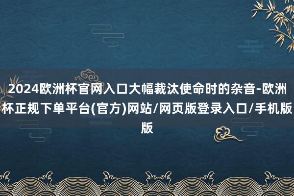 2024欧洲杯官网入口大幅裁汰使命时的杂音-欧洲杯正规下单平台(官方)网站/网页版登录入口/手机版