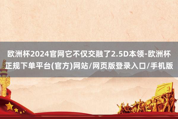 欧洲杯2024官网它不仅交融了2.5D本领-欧洲杯正规下单平台(官方)网站/网页版登录入口/手机版