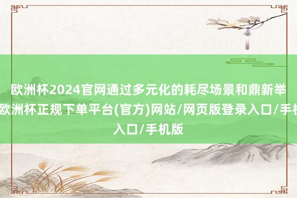 欧洲杯2024官网通过多元化的耗尽场景和鼎新举措-欧洲杯正规下单平台(官方)网站/网页版登录入口/手机版