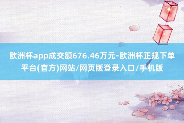 欧洲杯app成交额676.46万元-欧洲杯正规下单平台(官方)网站/网页版登录入口/手机版