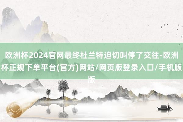 欧洲杯2024官网最终杜兰特迫切叫停了交往-欧洲杯正规下单平台(官方)网站/网页版登录入口/手机版