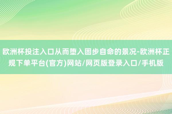 欧洲杯投注入口从而堕入固步自命的景况-欧洲杯正规下单平台(官方)网站/网页版登录入口/手机版