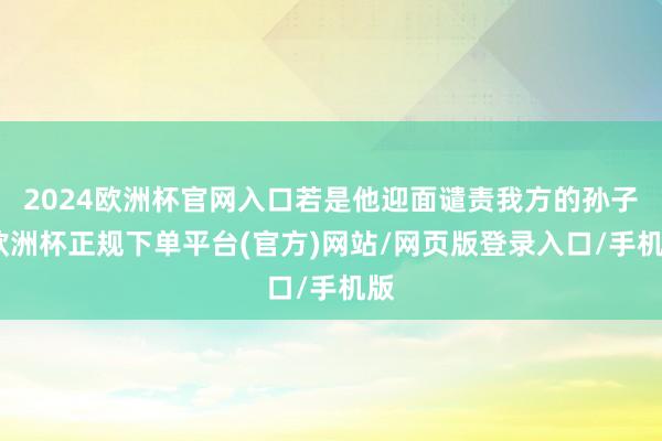 2024欧洲杯官网入口若是他迎面谴责我方的孙子-欧洲杯正规下单平台(官方)网站/网页版登录入口/手机版