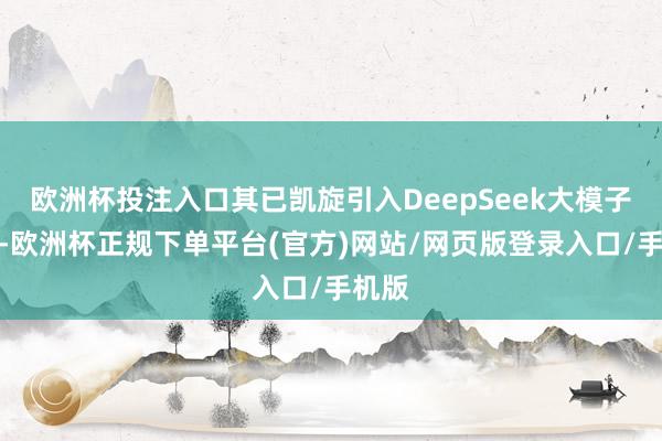 欧洲杯投注入口其已凯旋引入DeepSeek大模子技能-欧洲杯正规下单平台(官方)网站/网页版登录入口/手机版