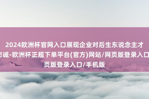 2024欧洲杯官网入口展现企业对后生东说念主才的满满忠诚-欧洲杯正规下单平台(官方)网站/网页版登录入口/手机版