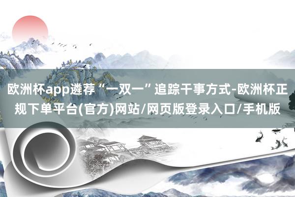 欧洲杯app遴荐“一双一”追踪干事方式-欧洲杯正规下单平台(官方)网站/网页版登录入口/手机版