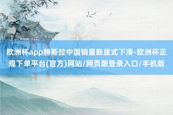 欧洲杯app特斯拉中国销量断崖式下滑-欧洲杯正规下单平台(官方)网站/网页版登录入口/手机版