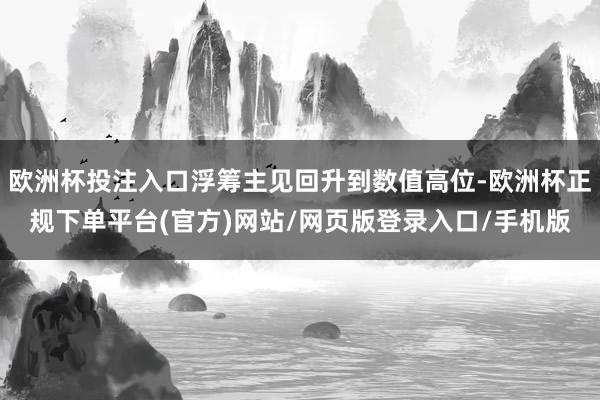 欧洲杯投注入口浮筹主见回升到数值高位-欧洲杯正规下单平台(官方)网站/网页版登录入口/手机版