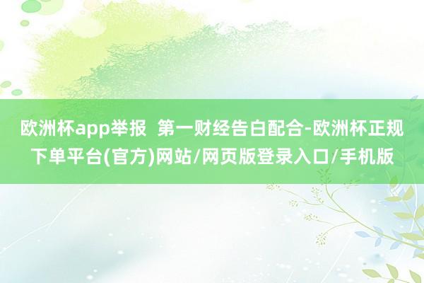欧洲杯app举报  第一财经告白配合-欧洲杯正规下单平台(官方)网站/网页版登录入口/手机版