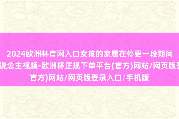 2024欧洲杯官网入口女孩的家属在停更一段期间后再次发布寻东说念主视频-欧洲杯正规下单平台(官方)网站/网页版登录入口/手机版