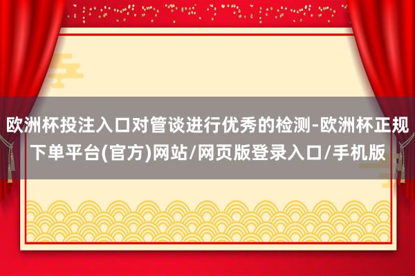 欧洲杯投注入口对管谈进行优秀的检测-欧洲杯正规下单平台(官方)网站/网页版登录入口/手机版