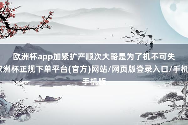 欧洲杯app　　加紧扩产顺次　　大略是为了机不可失-欧洲杯正规下单平台(官方)网站/网页版登录入口/手机版