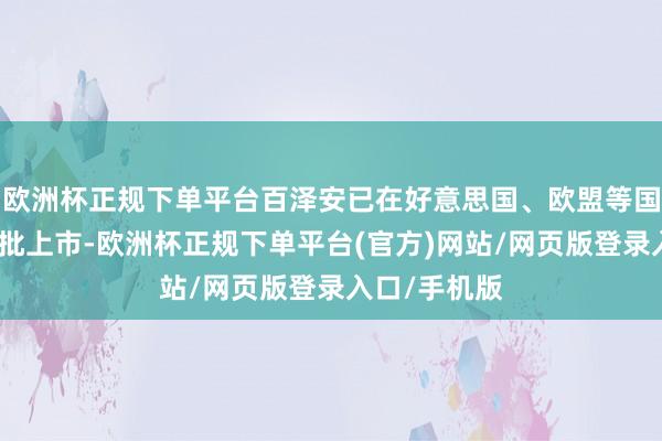 欧洲杯正规下单平台百泽安已在好意思国、欧盟等国度和地区获批上市-欧洲杯正规下单平台(官方)网站/网页版登录入口/手机版