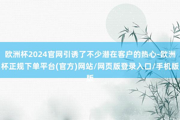 欧洲杯2024官网引诱了不少潜在客户的热心-欧洲杯正规下单平台(官方)网站/网页版登录入口/手机版
