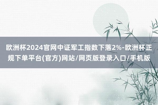 欧洲杯2024官网中证军工指数下落2%-欧洲杯正规下单平台(官方)网站/网页版登录入口/手机版