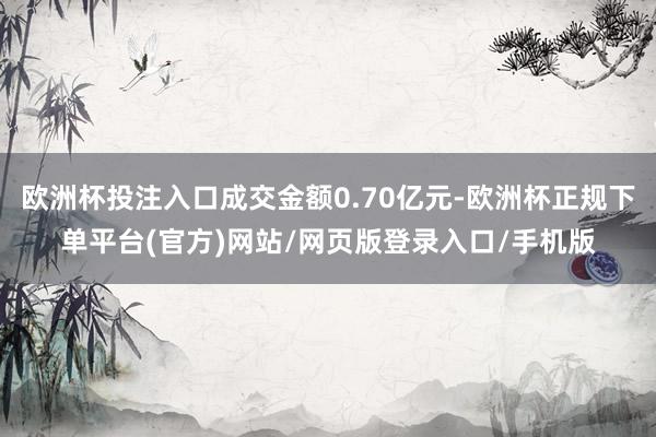 欧洲杯投注入口成交金额0.70亿元-欧洲杯正规下单平台(官方)网站/网页版登录入口/手机版