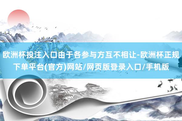 欧洲杯投注入口由于各参与方互不相让-欧洲杯正规下单平台(官方)网站/网页版登录入口/手机版