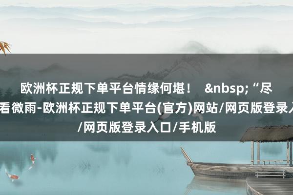 欧洲杯正规下单平台情缘何堪！  &nbsp;“尽日无东谈主看微雨-欧洲杯正规下单平台(官方)网站/网页版登录入口/手机版