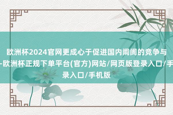 欧洲杯2024官网更成心于促进国内阛阓的竞争与翻新-欧洲杯正规下单平台(官方)网站/网页版登录入口/手机版