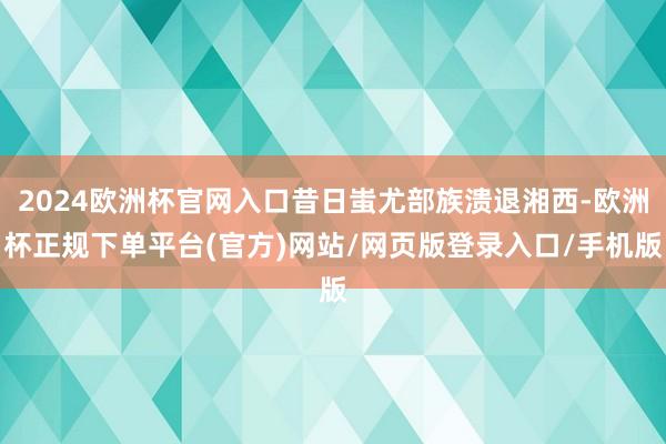 2024欧洲杯官网入口昔日蚩尤部族溃退湘西-欧洲杯正规下单平台(官方)网站/网页版登录入口/手机版