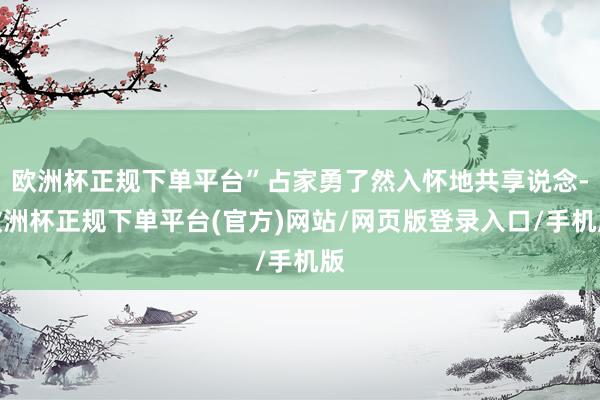 欧洲杯正规下单平台”占家勇了然入怀地共享说念-欧洲杯正规下单平台(官方)网站/网页版登录入口/手机版