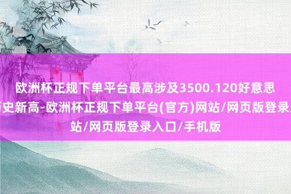 欧洲杯正规下单平台最高涉及3500.120好意思元/盎司创历史新高-欧洲杯正规下单平台(官方)网站/网页版登录入口/手机版