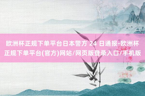 欧洲杯正规下单平台日本警方 24 日通报-欧洲杯正规下单平台(官方)网站/网页版登录入口/手机版