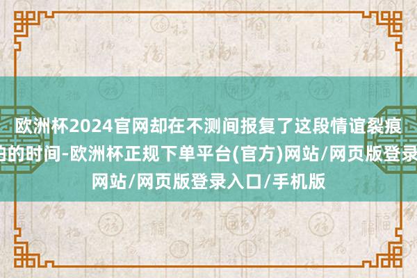 欧洲杯2024官网却在不测间报复了这段情谊裂痕在这个快节拍的时间-欧洲杯正规下单平台(官方)网站/网页版登录入口/手机版