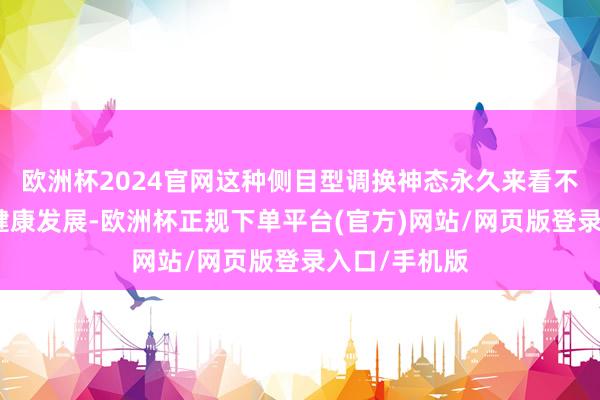 欧洲杯2024官网这种侧目型调换神态永久来看不利于关系的健康发展-欧洲杯正规下单平台(官方)网站/网页版登录入口/手机版