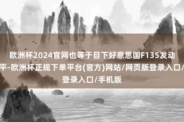 欧洲杯2024官网也等于目下好意思国F135发动机的水平-欧洲杯正规下单平台(官方)网站/网页版登录入口/手机版