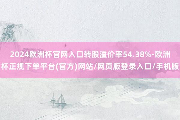 2024欧洲杯官网入口转股溢价率54.38%-欧洲杯正规下单平台(官方)网站/网页版登录入口/手机版