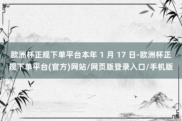 欧洲杯正规下单平台本年 1 月 17 日-欧洲杯正规下单平台(官方)网站/网页版登录入口/手机版