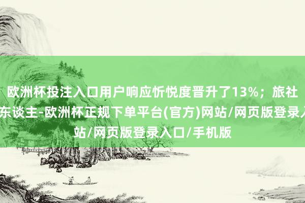 欧洲杯投注入口用户响应忻悦度晋升了13%；旅社交互式数字东谈主-欧洲杯正规下单平台(官方)网站/网页版登录入口/手机版